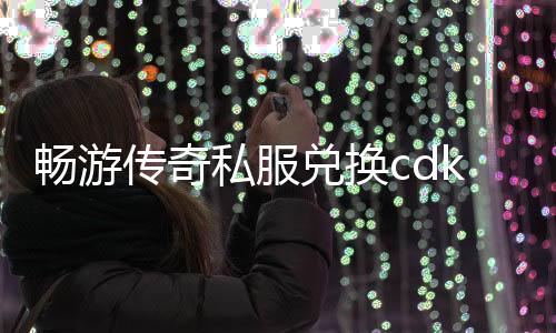 畅游传奇私服兑换cdk（传奇私服官网兑换cdk）