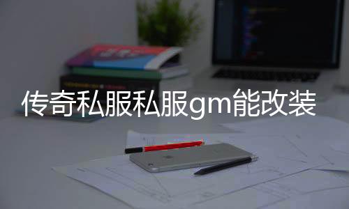 传奇私服私服gm能改装备属性么（传奇私服的gm工具怎么用）