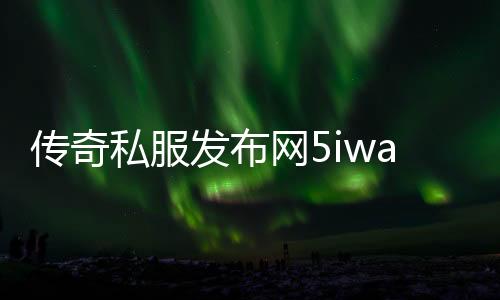 传奇私服发布网5iwan（传奇私服发布网86）