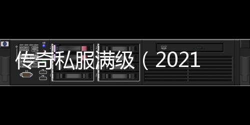 传奇私服满级（2021传奇私服满级多少级）