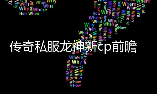 传奇私服龙神新cp前瞻，龙神新cp技能介绍及玩法解析