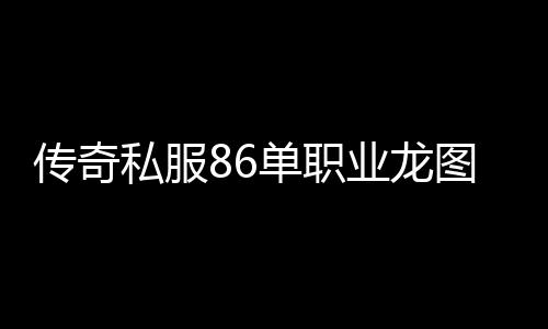 传奇私服86单职业龙图下载, 传奇私服86单职业龙图怎么获得