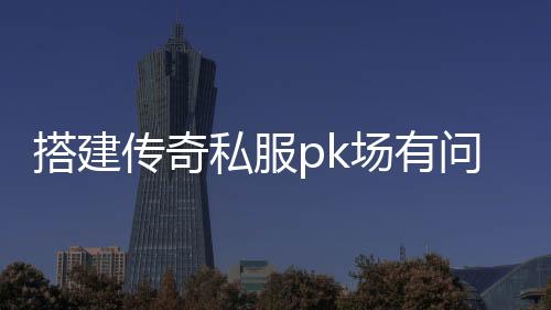 搭建传奇私服pk场有问题（传奇私服游戏内pk任务怎么完成）